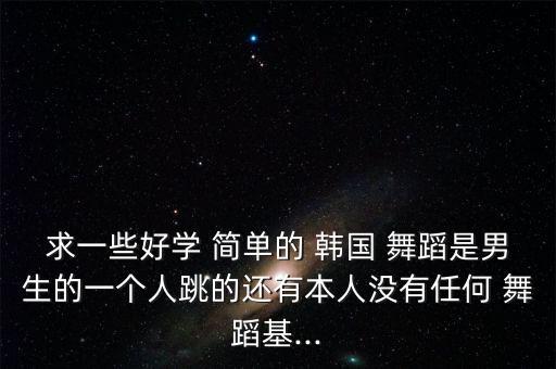求一些好学 简单的 韩国 舞蹈是男生的一个人跳的还有本人没有任何 舞蹈基...