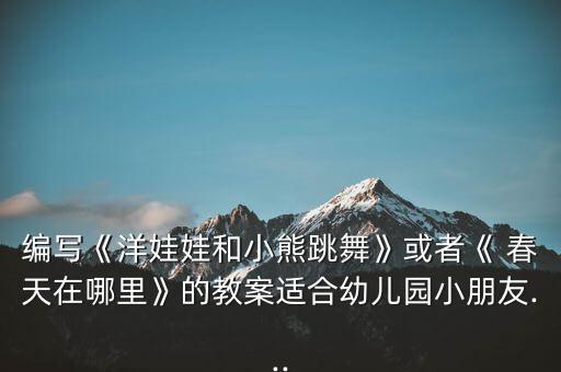 编写《洋娃娃和小熊跳舞》或者《 春天在哪里》的教案适合幼儿园小朋友...