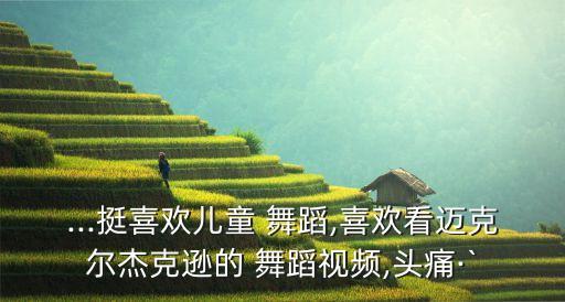 ...挺喜欢儿童 舞蹈,喜欢看迈克尔杰克逊的 舞蹈视频,头痛·`