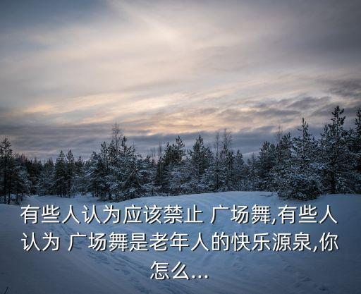有些人认为应该禁止 广场舞,有些人认为 广场舞是老年人的快乐源泉,你怎么...