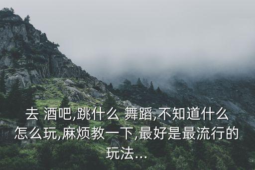 去 酒吧,跳什么 舞蹈,不知道什么怎么玩,麻烦教一下,最好是最流行的玩法...