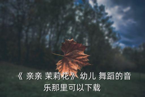 《 亲亲 茉莉花》 幼儿 舞蹈的音乐那里可以下载
