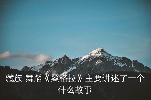 藏族 舞蹈《桑格拉》主要讲述了一个什么故事