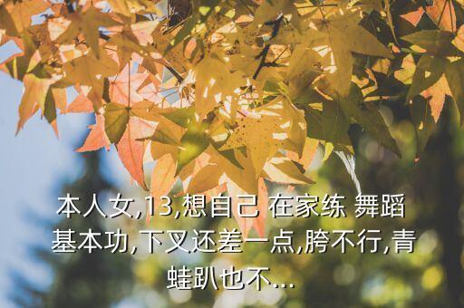 本人女,13,想自己 在家练 舞蹈 基本功,下叉还差一点,胯不行,青蛙趴也不...