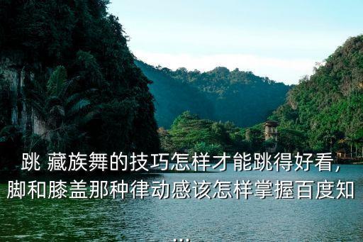 跳 藏族舞的技巧怎样才能跳得好看,脚和膝盖那种律动感该怎样掌握百度知...