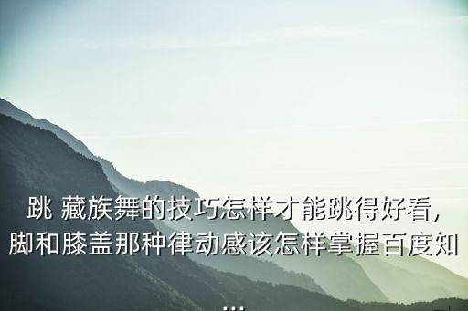 跳 藏族舞的技巧怎样才能跳得好看,脚和膝盖那种律动感该怎样掌握百度知...