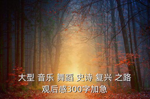 大型 音乐 舞蹈 史诗 复兴 之路观后感300字加急