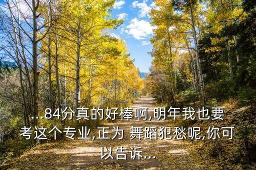 ...84分真的好棒啊,明年我也要考这个专业,正为 舞蹈犯愁呢,你可以告诉...