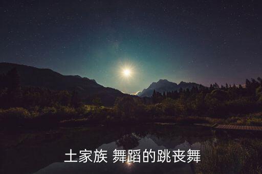 土家族舞蹈音乐,老人去世后土家族以丧歌方式祭奠