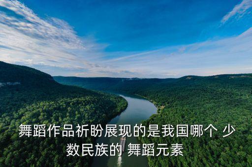  舞蹈作品祈盼展现的是我国哪个 少数民族的 舞蹈元素