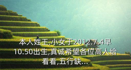 本人姓王,小女于2012.7.4早10.50出生,真诚希望各位高人给看看,五行缺...