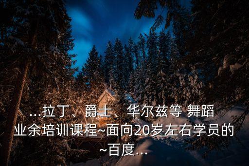 ...拉丁、爵士、华尔兹等 舞蹈 业余培训课程~面向20岁左右学员的~百度...