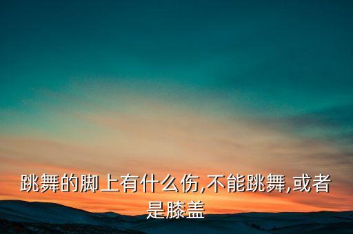 跳舞的脚上有什么伤,不能跳舞,或者是膝盖
