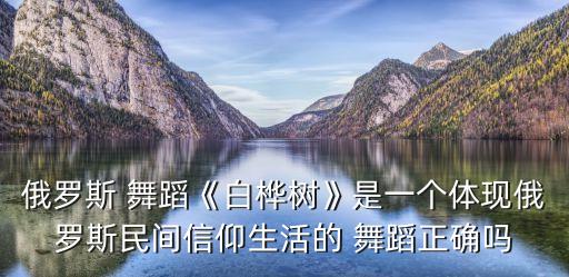 俄罗斯 舞蹈《白桦树》是一个体现俄罗斯民间信仰生活的 舞蹈正确吗