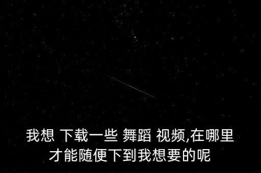 我想 下载一些 舞蹈 视频,在哪里才能随便下到我想要的呢