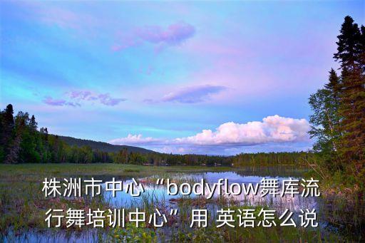 株洲市中心“bodyflow舞库流行舞培训中心”用 英语怎么说