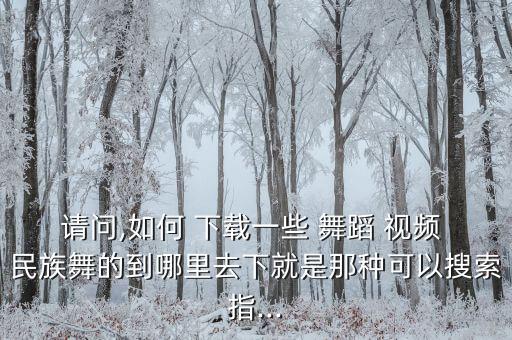请问,如何 下载一些 舞蹈 视频 民族舞的到哪里去下就是那种可以搜索指...