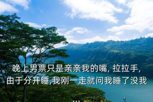 晚上男票只是亲亲我的嘴, 拉拉手,由于分开睡,我刚一走就问我睡了没我...