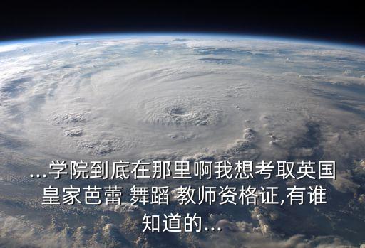 ...学院到底在那里啊我想考取英国 皇家芭蕾 舞蹈 教师资格证,有谁知道的...