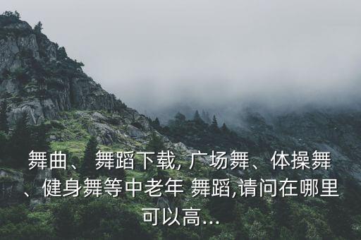 舞曲、 舞蹈下载, 广场舞、体操舞、健身舞等中老年 舞蹈,请问在哪里可以高...