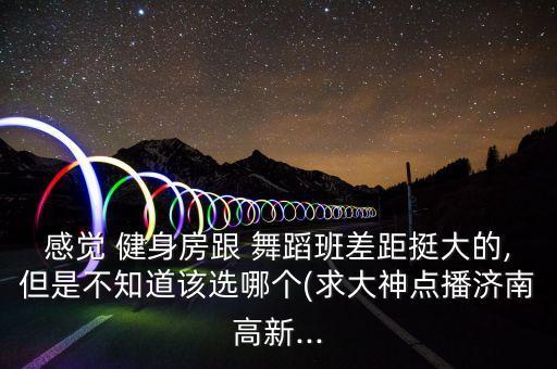 感觉 健身房跟 舞蹈班差距挺大的,但是不知道该选哪个(求大神点播济南高新...