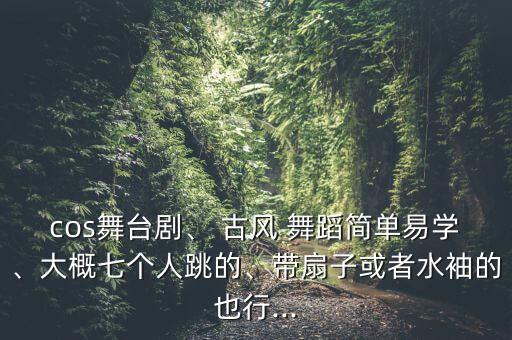 cos舞台剧、 古风 舞蹈简单易学、大概七个人跳的、带扇子或者水袖的也行...