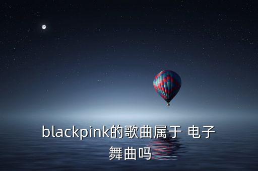 blackpink的歌曲属于 电子 舞曲吗
