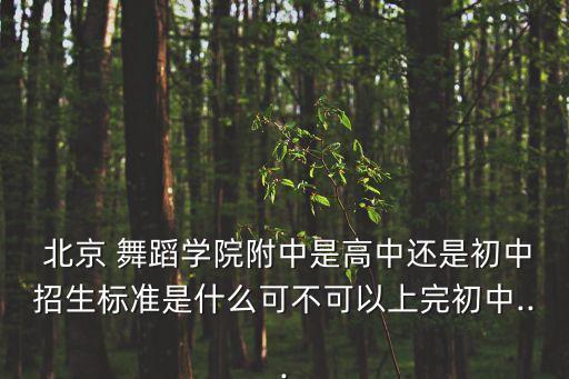  北京 舞蹈学院附中是高中还是初中招生标准是什么可不可以上完初中...