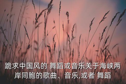 跪求中国风的 舞蹈或音乐关于海峡两岸同胞的歌曲、音乐,或者 舞蹈