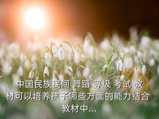 中国民族民间 舞蹈 等级 考试 教材可以培养孩子哪些方面的能力结合 教材中...