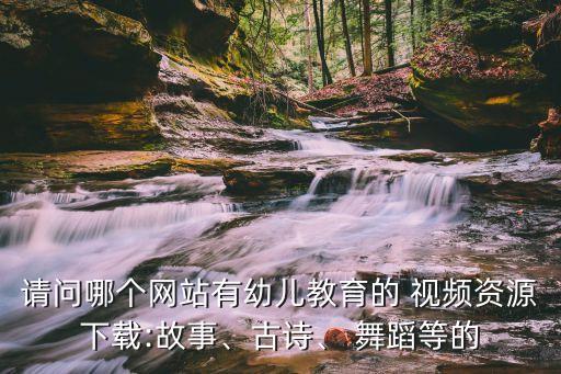 请问哪个网站有幼儿教育的 视频资源下载:故事、古诗、 舞蹈等的