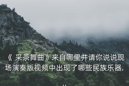 《 采茶舞曲》来自哪里并请你说说现场演奏版视频中出现了哪些民族乐器...