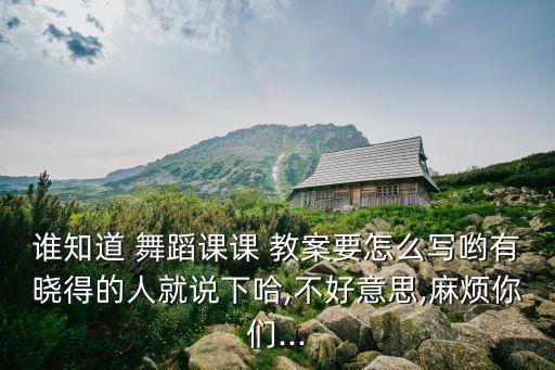 谁知道 舞蹈课课 教案要怎么写哟有晓得的人就说下哈,不好意思,麻烦你们...