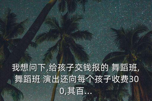 我想问下,给孩子交钱报的 舞蹈班, 舞蹈班 演出还向每个孩子收费300,其百...