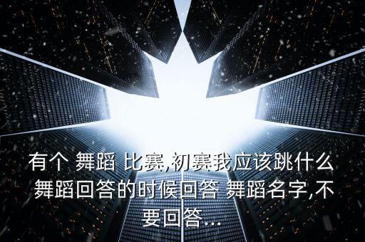 有个 舞蹈 比赛,初赛我应该跳什么 舞蹈回答的时候回答 舞蹈名字,不要回答...