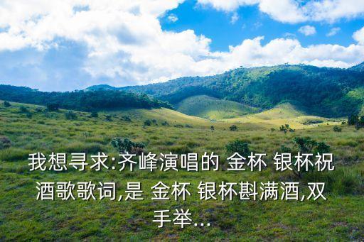 我想寻求:齐峰演唱的 金杯 银杯祝酒歌歌词,是 金杯 银杯斟满酒,双手举...