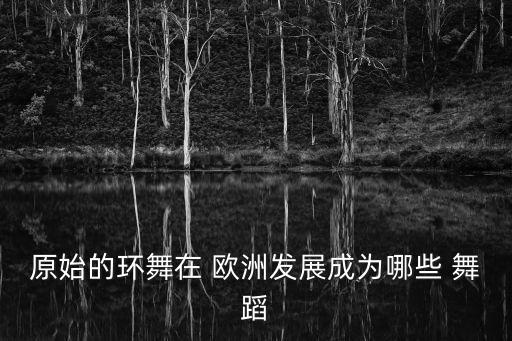 原始的环舞在 欧洲发展成为哪些 舞蹈