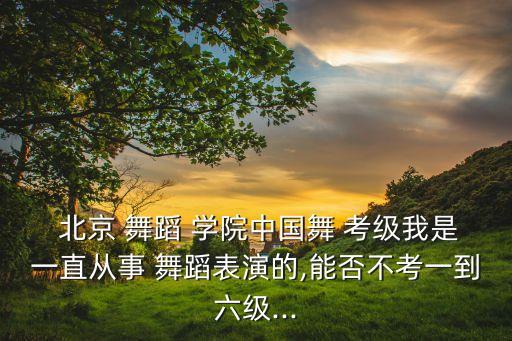  北京 舞蹈 学院中国舞 考级我是一直从事 舞蹈表演的,能否不考一到六级...