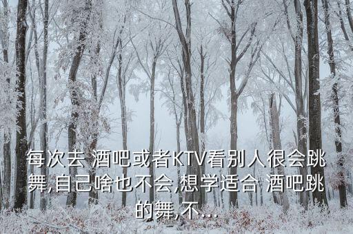 每次去 酒吧或者KTV看别人很会跳舞,自己啥也不会,想学适合 酒吧跳的舞,不...