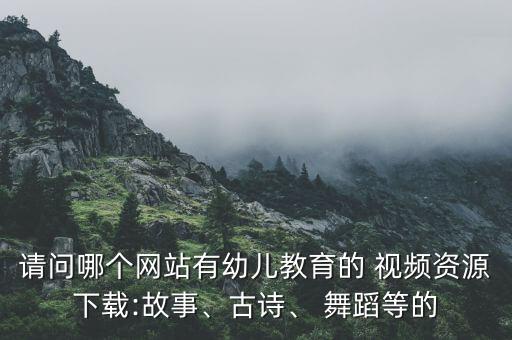 请问哪个网站有幼儿教育的 视频资源下载:故事、古诗、 舞蹈等的