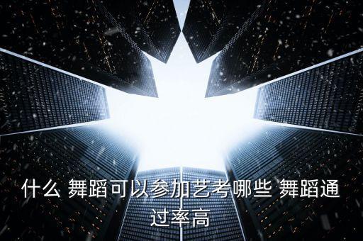 什么 舞蹈可以参加艺考哪些 舞蹈通过率高