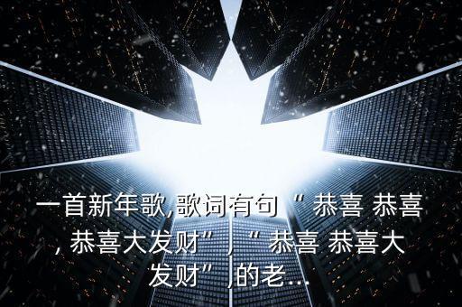 一首新年歌,歌词有句“ 恭喜 恭喜, 恭喜大发财”,“ 恭喜 恭喜大发财”,的老...