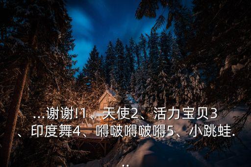 ...谢谢!1、天使2、活力宝贝3、印度舞4、嘚啵嘚啵嘚5、小跳蛙...
