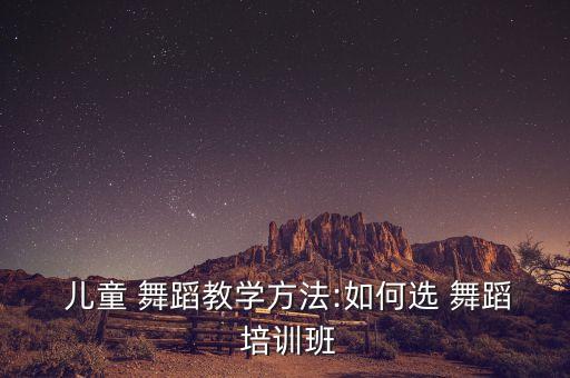  儿童 舞蹈教学方法:如何选 舞蹈 培训班