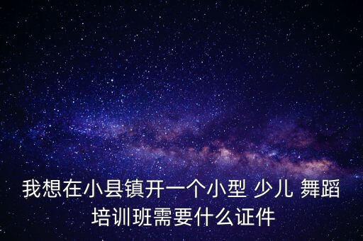 我想在小县镇开一个小型 少儿 舞蹈 培训班需要什么证件