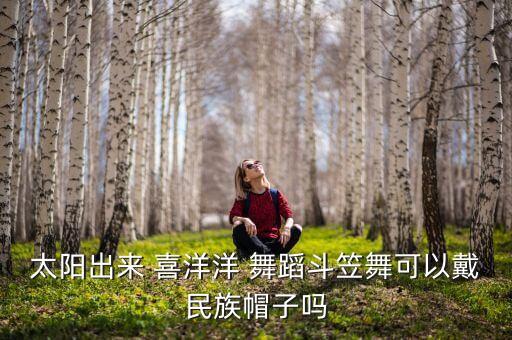 太阳出来 喜洋洋 舞蹈斗笠舞可以戴民族帽子吗