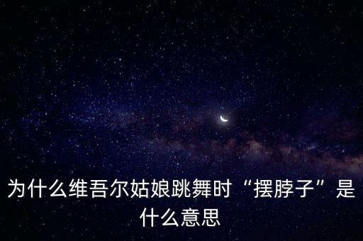 为什么维吾尔姑娘跳舞时“摆脖子”是什么意思