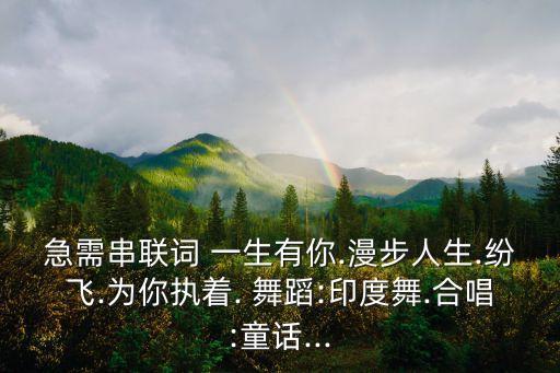 急需串联词 一生有你.漫步人生.纷飞.为你执着. 舞蹈:印度舞.合唱:童话...