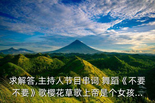 求解答,主持人节目串词 舞蹈《不要不要》歌樱花草歌上帝是个女孩...