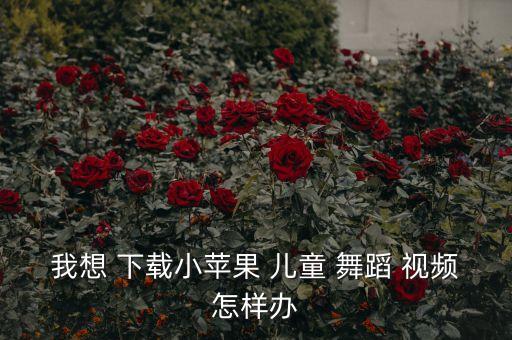 我想 下载小苹果 儿童 舞蹈 视频怎样办